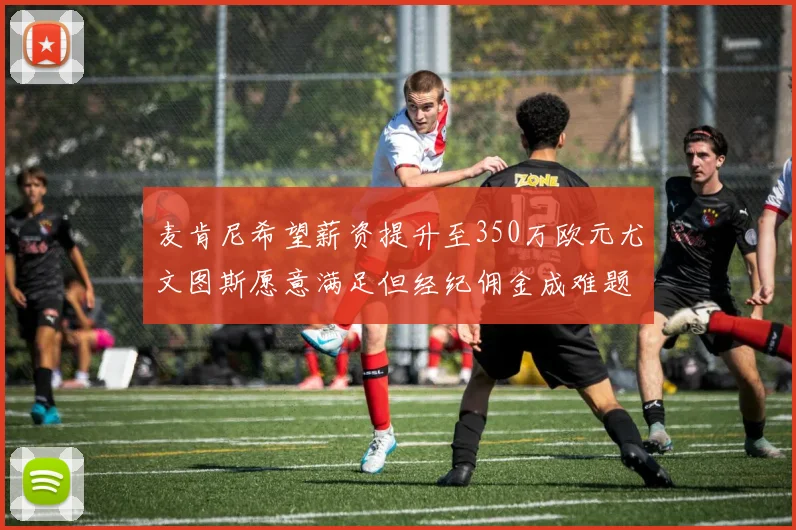 麦肯尼希望薪资提升至350万欧元尤文图斯愿意满足但经纪佣金成难题
