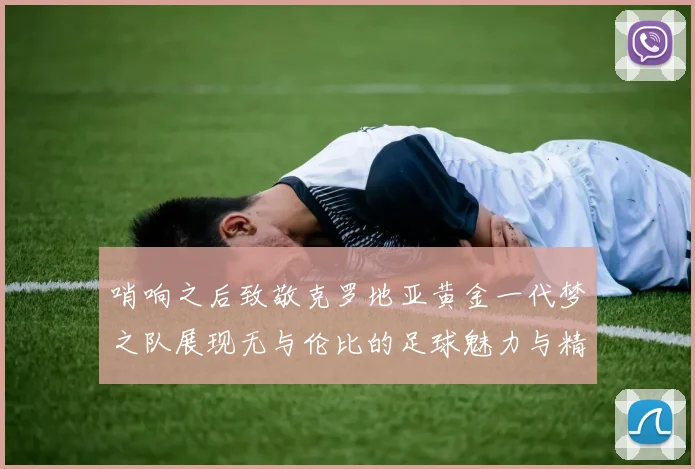 哨响之后致敬克罗地亚黄金一代梦之队展现无与伦比的足球魅力与精神