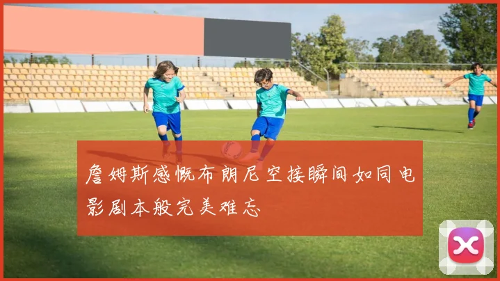 詹姆斯感慨布朗尼空接瞬间如同电影剧本般完美难忘