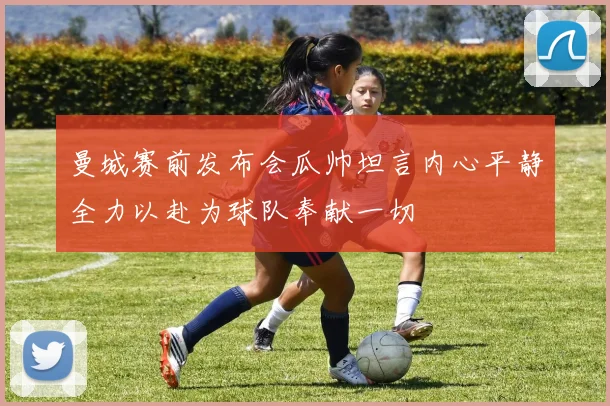 曼城赛前发布会瓜帅坦言内心平静全力以赴为球队奉献一切