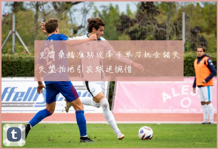 克雷桑精准助攻泽卡单刀机会错失失望拍地引发球迷惋惜