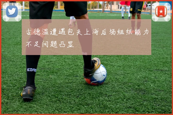 古德温遭遇包夹上海后场组织能力不足问题凸显