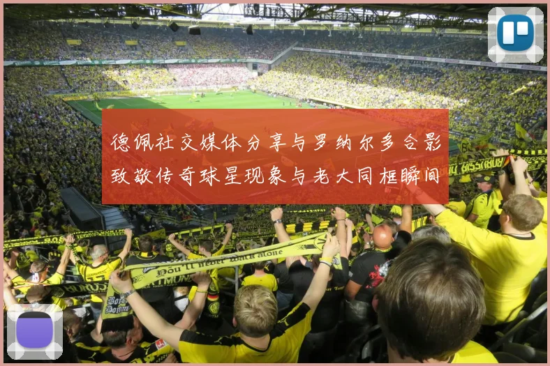 德佩社交媒体分享与罗纳尔多合影致敬传奇球星现象与老大同框瞬间