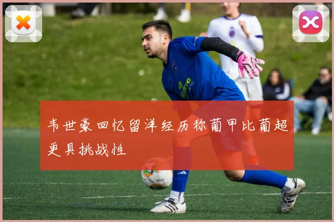 韦世豪回忆留洋经历称葡甲比葡超更具挑战性