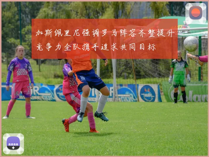 加斯佩里尼强调罗马阵容齐整提升竞争力全队携手追求共同目标
