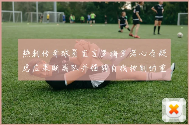 热刺传奇球员直言罗梅罗若心存疑虑应果断离队并强调自我控制的重要性