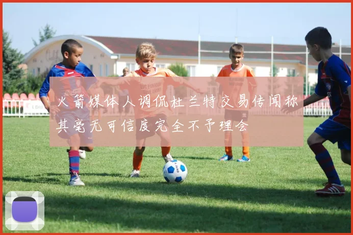 火箭媒体人调侃杜兰特交易传闻称其毫无可信度完全不予理会
