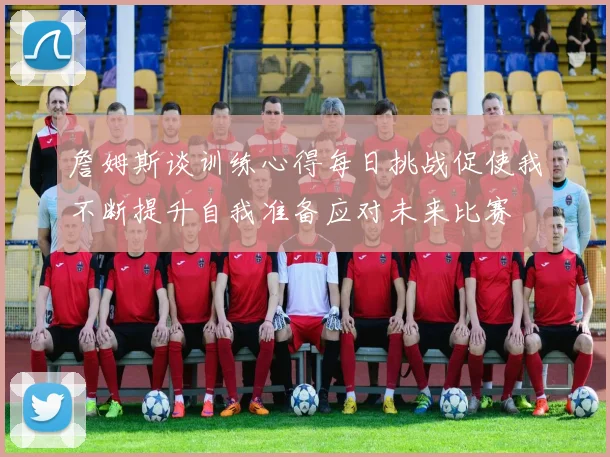 詹姆斯谈训练心得每日挑战促使我不断提升自我准备应对未来比赛