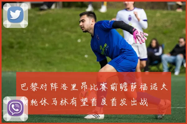 巴黎对阵洛里昂比赛前瞻萨福诺夫或轮休马林有望首度首发出战