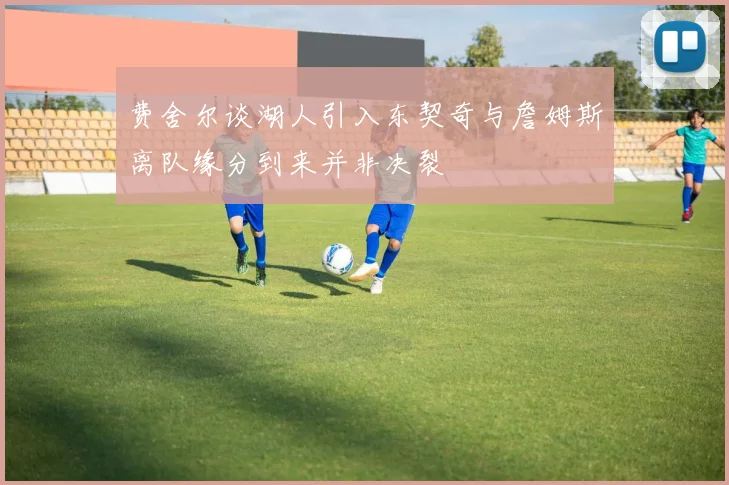 费舍尔谈湖人引入东契奇与詹姆斯离队缘分到来并非决裂