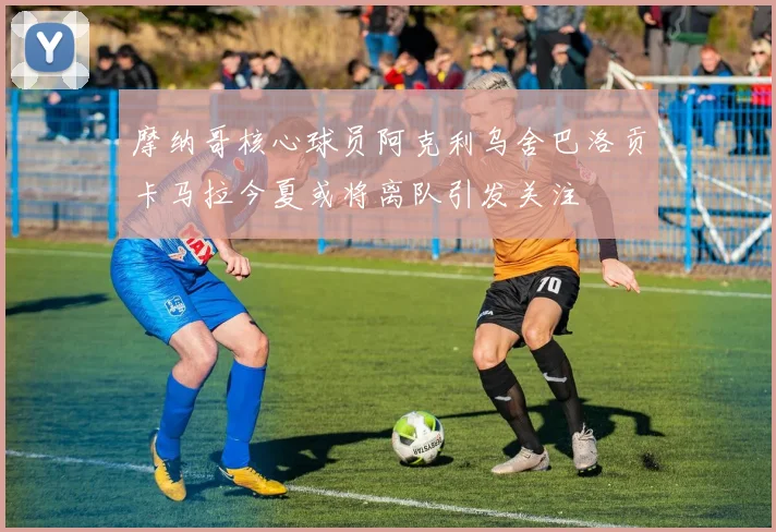 摩纳哥核心球员阿克利乌舍巴洛贡卡马拉今夏或将离队引发关注