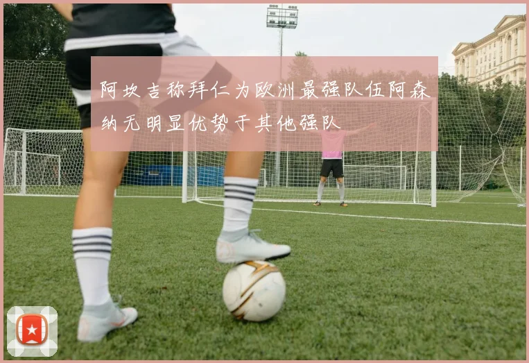 阿坎吉称拜仁为欧洲最强队伍阿森纳无明显优势于其他强队