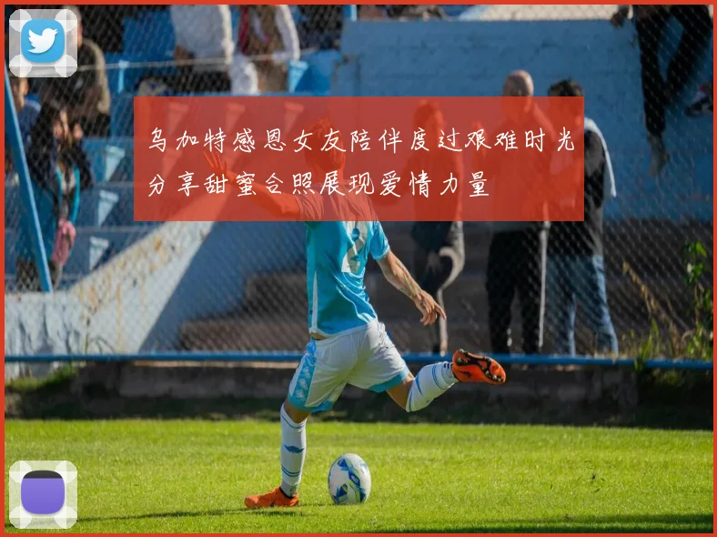 乌加特感恩女友陪伴度过艰难时光分享甜蜜合照展现爱情力量